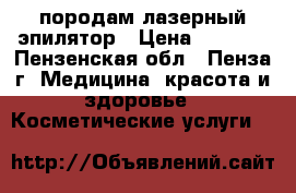 породам лазерный эпилятор › Цена ­ 6 000 - Пензенская обл., Пенза г. Медицина, красота и здоровье » Косметические услуги   